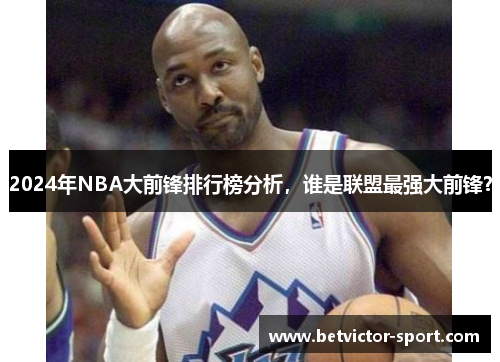 2024年NBA大前锋排行榜分析，谁是联盟最强大前锋？